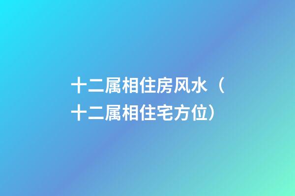 十二属相住房风水（十二属相住宅方位）