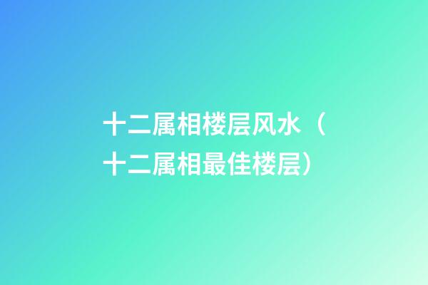 十二属相楼层风水（十二属相最佳楼层）