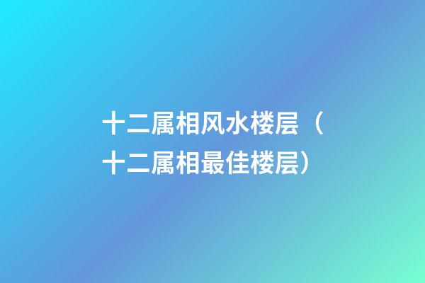 十二属相风水楼层（十二属相最佳楼层）