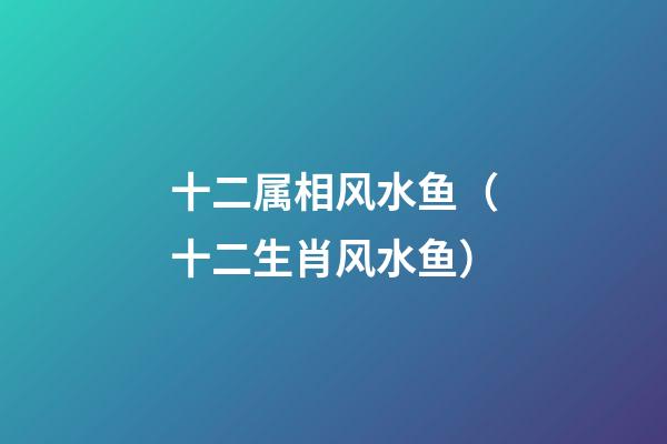 十二属相风水鱼（十二生肖风水鱼）