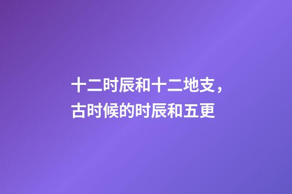 十二时辰和十二地支，古时候的时辰和五更-第1张-观点-玄机派