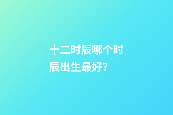 十二时辰哪个时辰出生最好？
