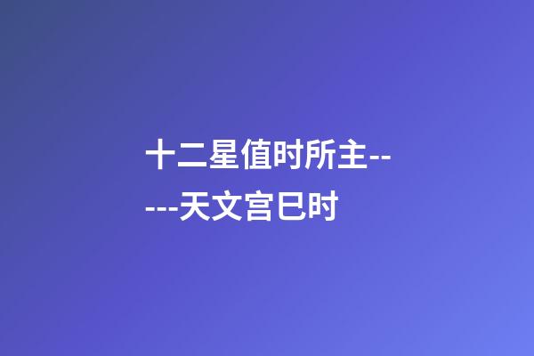 十二星值时所主-----天文宫巳时