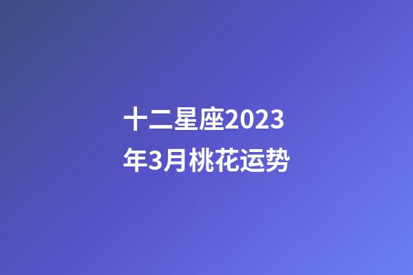 十二星座2023年3月桃花运势-第1张-星座运势-玄机派
