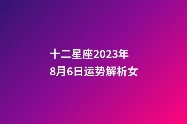 十二星座2023年8月6日运势解析女-第1张-星座运势-玄机派