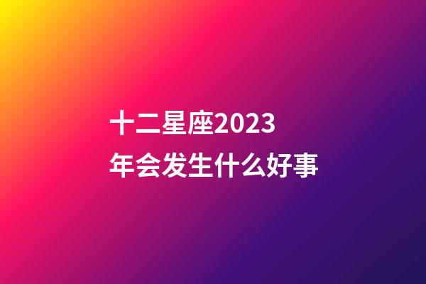 十二星座2023年会发生什么好事-第1张-星座运势-玄机派
