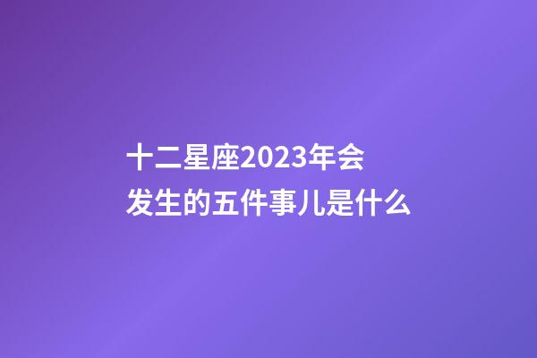 十二星座2023年会发生的五件事儿是什么-第1张-星座运势-玄机派