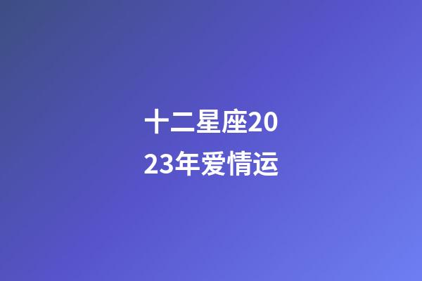 十二星座2023年爱情运-第1张-星座运势-玄机派