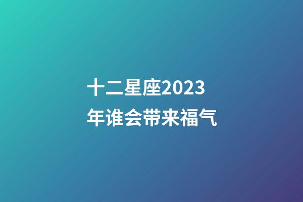 十二星座2023年谁会带来福气-第1张-星座运势-玄机派