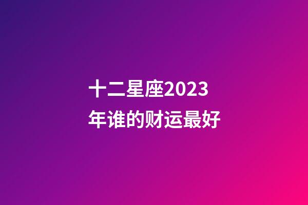 十二星座2023年谁的财运最好-第1张-星座运势-玄机派