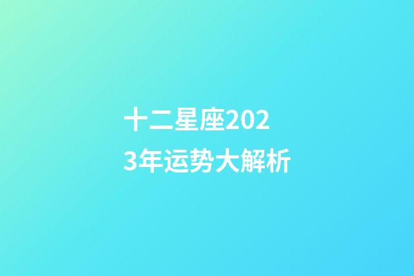 十二星座2023年运势大解析-第1张-星座运势-玄机派
