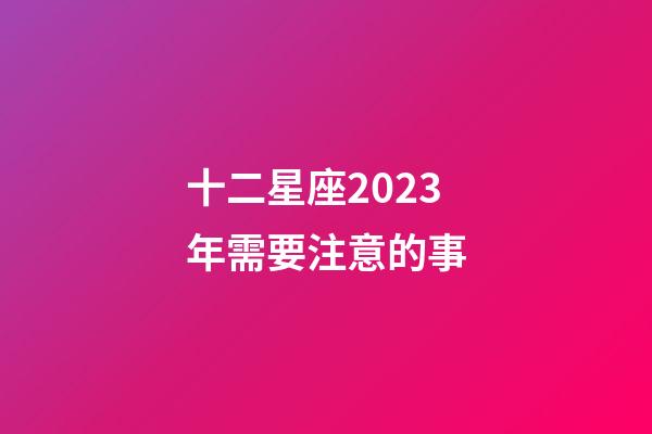 十二星座2023年需要注意的事-第1张-星座运势-玄机派