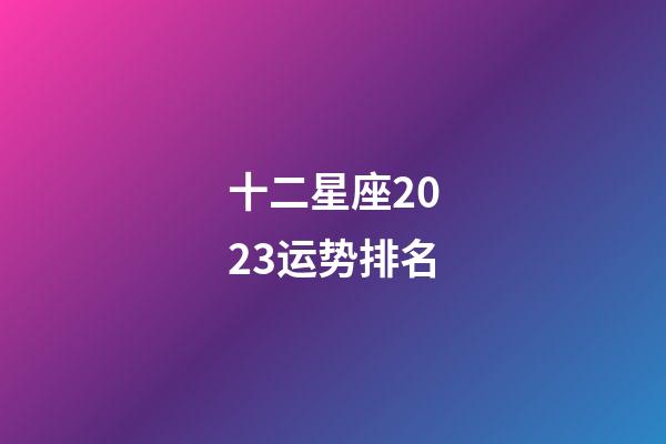 十二星座2023运势排名（十二星座运气排名）-第1张-星座运势-玄机派