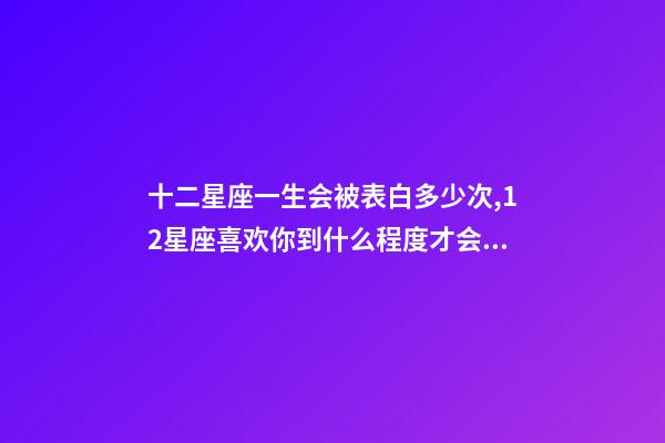 十二星座一生会被表白多少次,12星座喜欢你到什么程度才会去表白-第1张-观点-玄机派