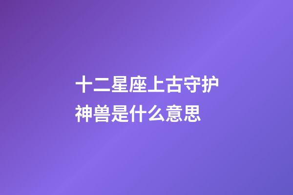 十二星座上古守护神兽是什么意思-第1张-星座运势-玄机派