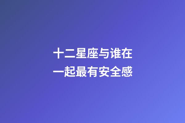 十二星座与谁在一起最有安全感-第1张-星座运势-玄机派