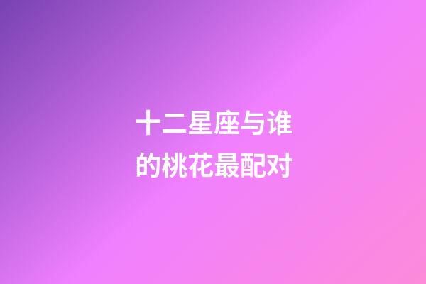 十二星座与谁的桃花最配对-第1张-星座运势-玄机派