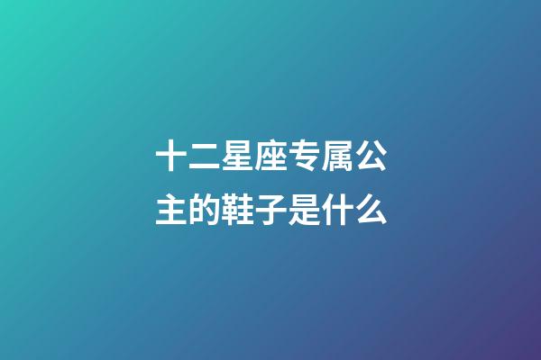 十二星座专属公主的鞋子是什么-第1张-星座运势-玄机派