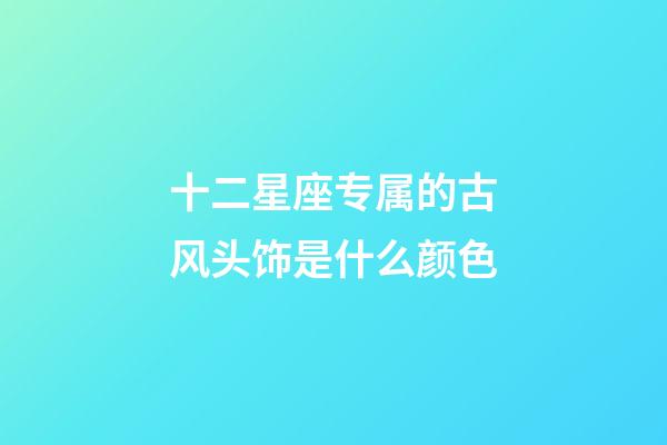 十二星座专属的古风头饰是什么颜色-第1张-星座运势-玄机派