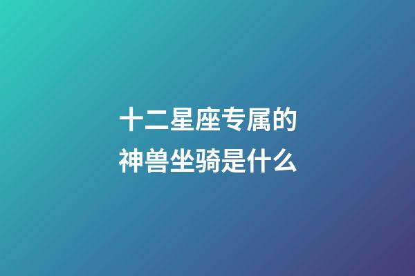 十二星座专属的神兽坐骑是什么-第1张-星座运势-玄机派