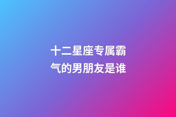 十二星座专属霸气的男朋友是谁-第1张-星座运势-玄机派