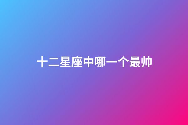 十二星座中哪一个最帅-第1张-星座运势-玄机派