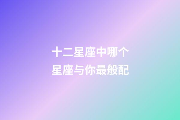 十二星座中哪个星座与你最般配-第1张-星座运势-玄机派