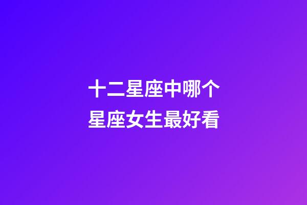 十二星座中哪个星座女生最好看-第1张-星座运势-玄机派