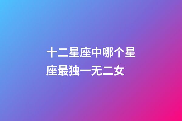 十二星座中哪个星座最独一无二女-第1张-星座运势-玄机派