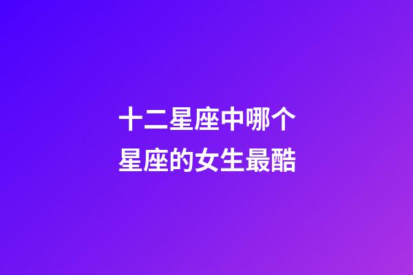 十二星座中哪个星座的女生最酷-第1张-星座运势-玄机派