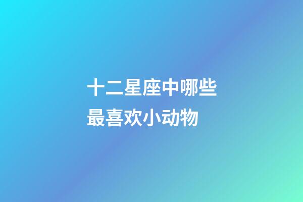 十二星座中哪些最喜欢小动物-第1张-星座运势-玄机派