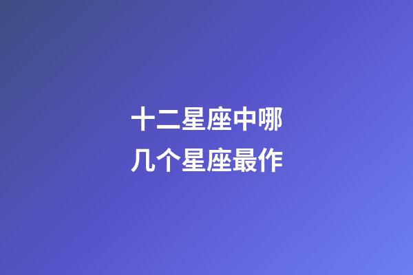 十二星座中哪几个星座最作-第1张-星座运势-玄机派