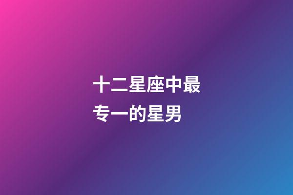 十二星座中最专一的星男-第1张-星座运势-玄机派