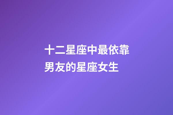 十二星座中最依靠男友的星座女生-第1张-星座运势-玄机派