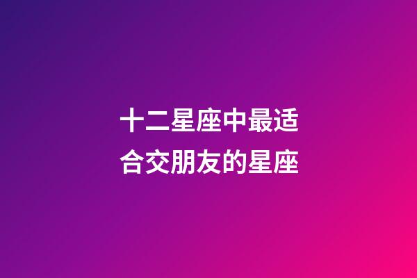 十二星座中最适合交朋友的星座-第1张-星座运势-玄机派