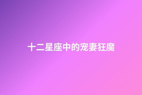 十二星座中的宠妻狂魔-第1张-星座运势-玄机派