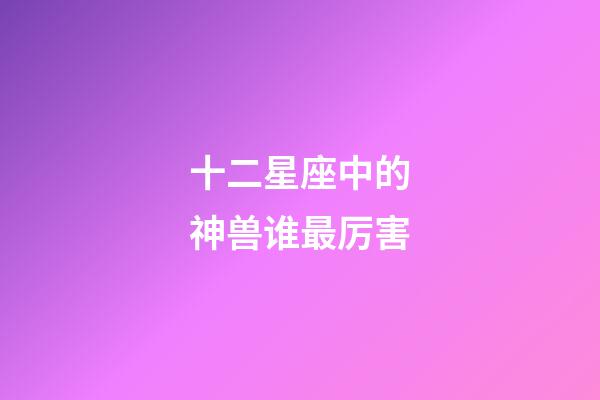 十二星座中的神兽谁最厉害-第1张-星座运势-玄机派