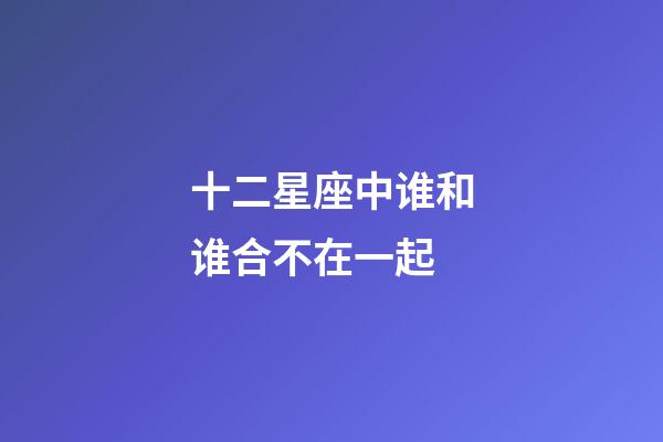 十二星座中谁和谁合不在一起-第1张-星座运势-玄机派
