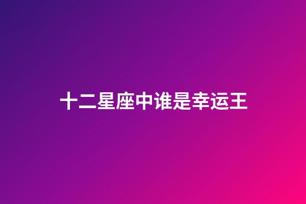 十二星座中谁是幸运王-第1张-星座运势-玄机派