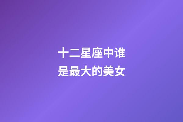 十二星座中谁是最大的美女-第1张-星座运势-玄机派