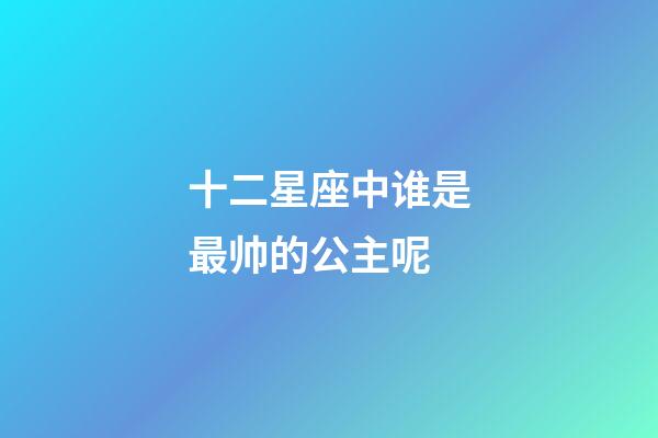 十二星座中谁是最帅的公主呢-第1张-星座运势-玄机派