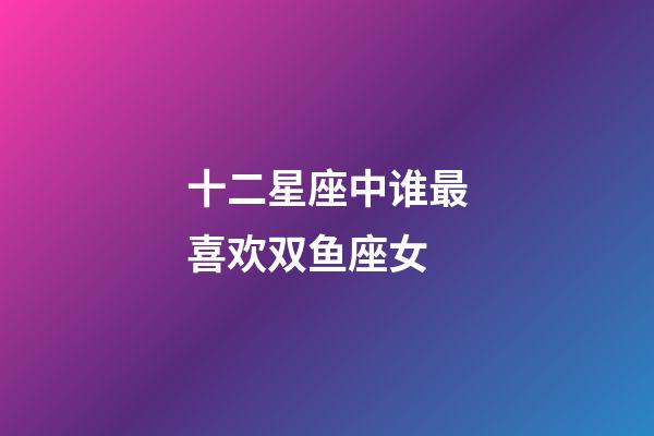 十二星座中谁最喜欢双鱼座女-第1张-星座运势-玄机派