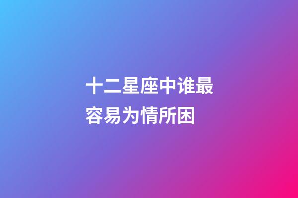 十二星座中谁最容易为情所困-第1张-星座运势-玄机派