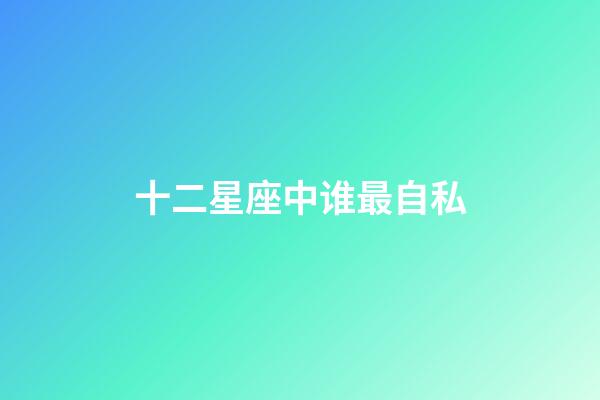 十二星座中谁最自私-第1张-星座运势-玄机派