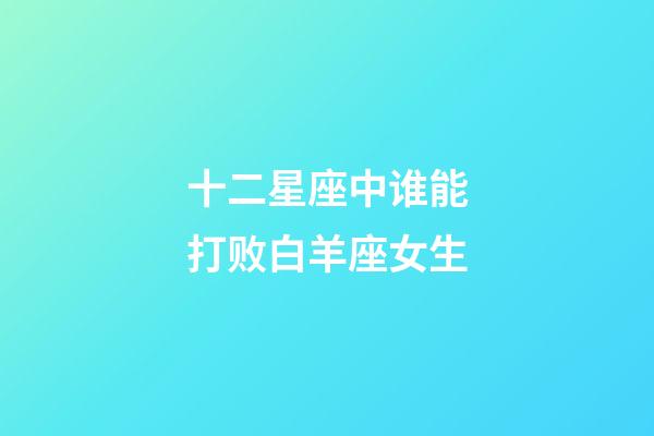 十二星座中谁能打败白羊座女生-第1张-星座运势-玄机派