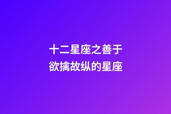 十二星座之善于欲擒故纵的星座-第1张-星座运势-玄机派