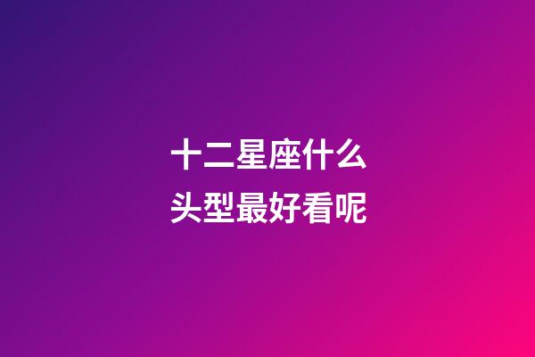 十二星座什么头型最好看呢-第1张-星座运势-玄机派