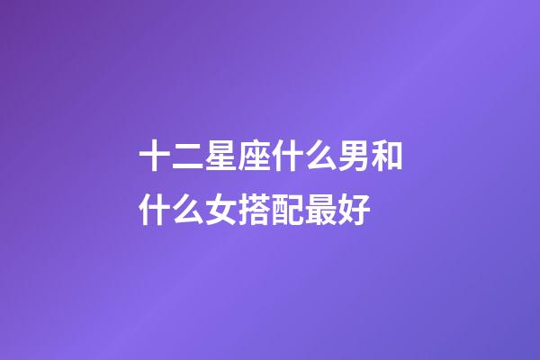 十二星座什么男和什么女搭配最好-第1张-星座运势-玄机派