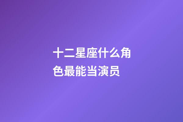 十二星座什么角色最能当演员-第1张-星座运势-玄机派