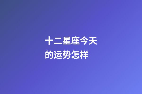 十二星座今天的运势怎样-第1张-星座运势-玄机派